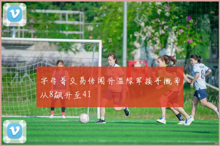 字母哥交易传闻升温绿军接手概率从8飙升至41