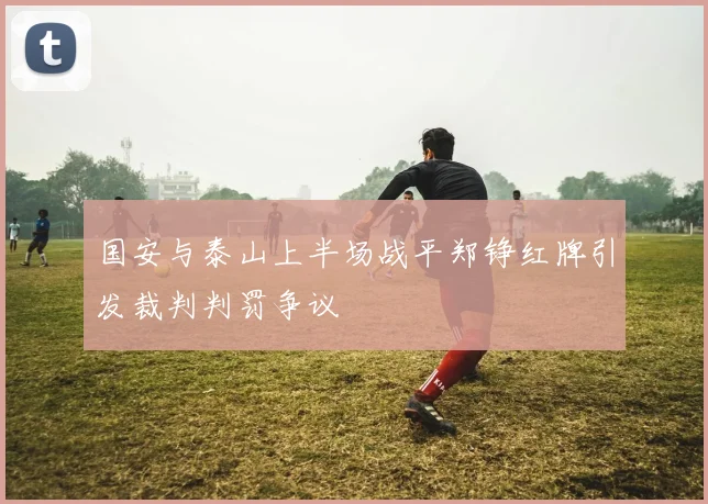 国安与泰山上半场战平郑铮红牌引发裁判判罚争议
