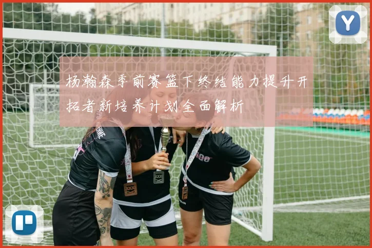 杨瀚森季前赛篮下终结能力提升开拓者新培养计划全面解析