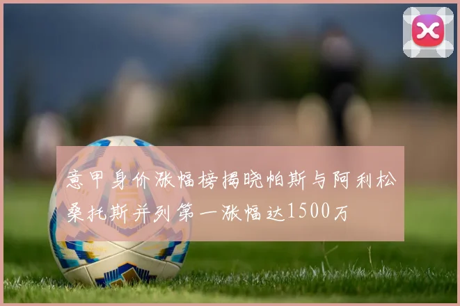 意甲身价涨幅榜揭晓帕斯与阿利松桑托斯并列第一涨幅达1500万