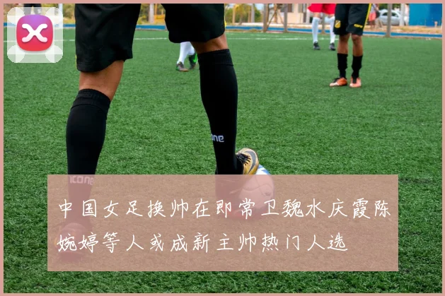 中国女足换帅在即常卫魏水庆霞陈婉婷等人或成新主帅热门人选