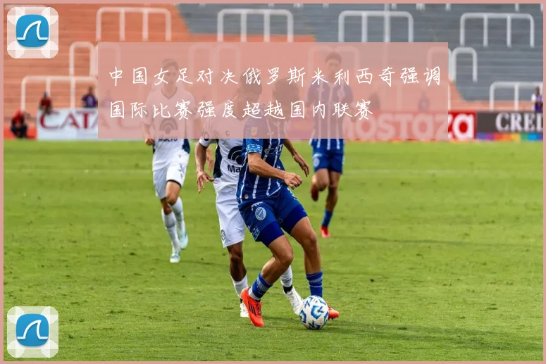 中国女足对决俄罗斯米利西奇强调国际比赛强度超越国内联赛