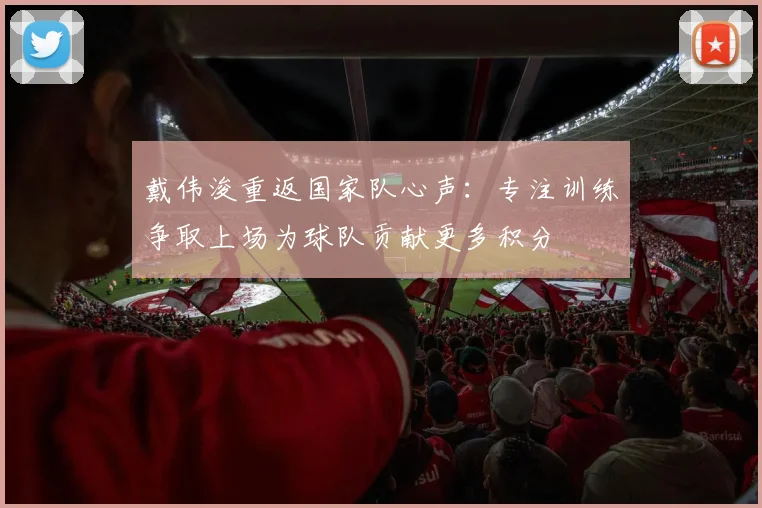 戴伟浚重返国家队心声：专注训练争取上场为球队贡献更多积分
