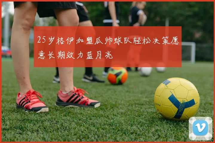 25岁格伊加盟瓜帅球队轻松决策愿意长期效力蓝月亮