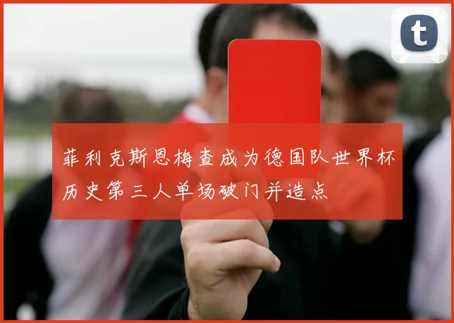 菲利克斯恩梅查成为德国队世界杯历史第三人单场破门并造点