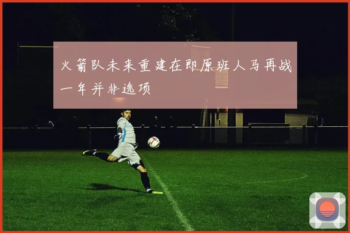 火箭队未来重建在即原班人马再战一年并非选项