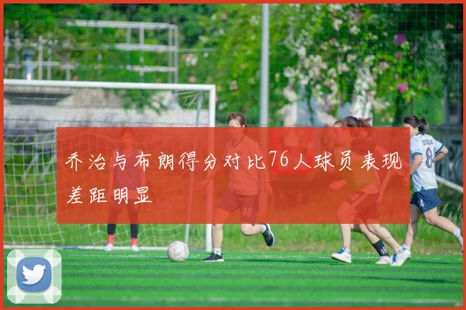 乔治与布朗得分对比76人球员表现差距明显