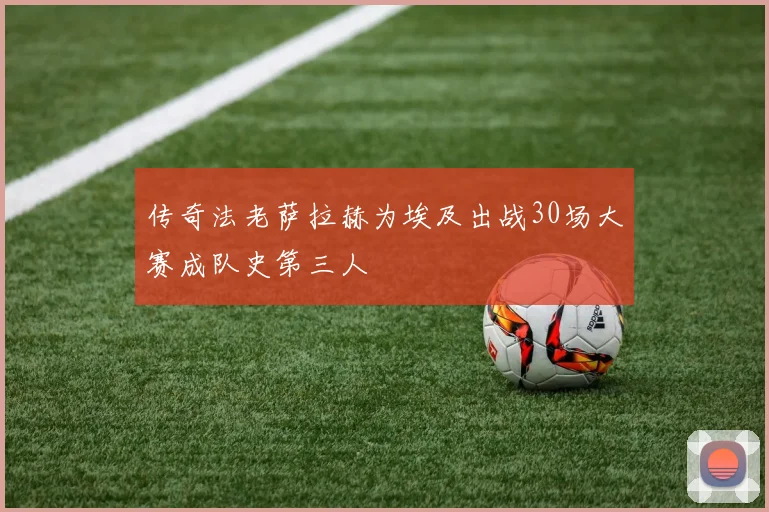 传奇法老萨拉赫为埃及出战30场大赛成队史第三人