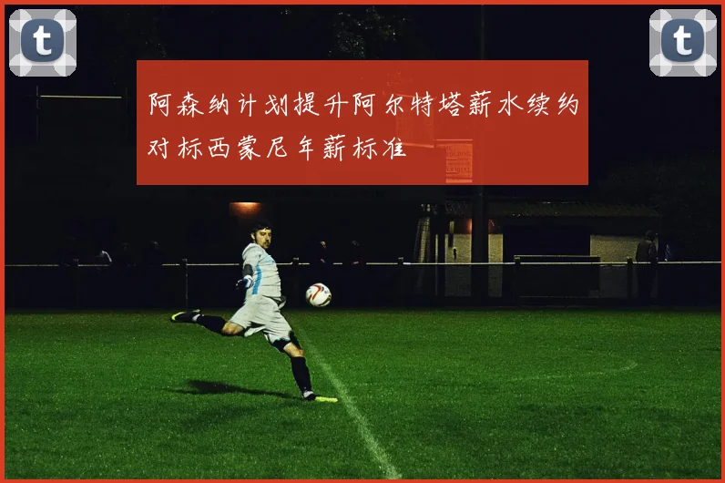 阿森纳计划提升阿尔特塔薪水续约对标西蒙尼年薪标准