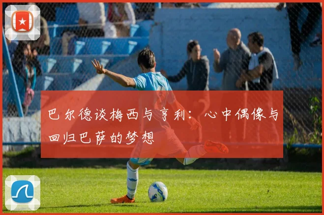巴尔德谈梅西与亨利：心中偶像与回归巴萨的梦想