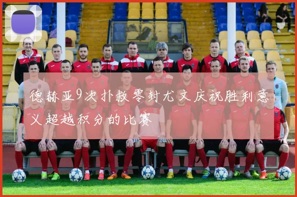 德赫亚9次扑救零封尤文庆祝胜利意义超越积分的比赛