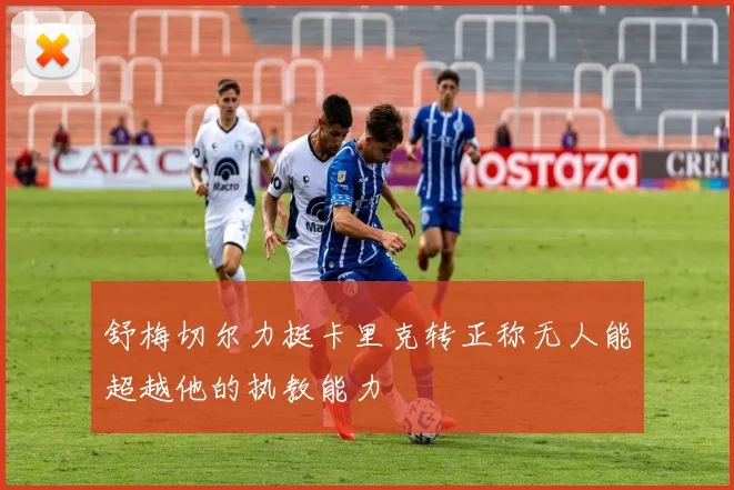 舒梅切尔力挺卡里克转正称无人能超越他的执教能力