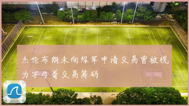 杰伦布朗未向绿军申请交易曾被视为字母哥交易筹码