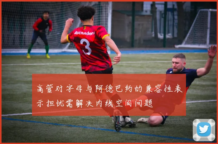 高管对字母与阿德巴约的兼容性表示担忧需解决内线空间问题