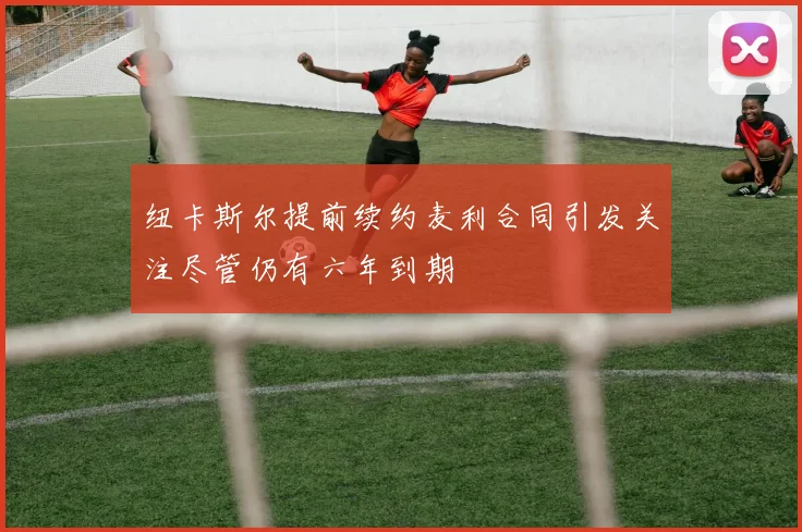 纽卡斯尔提前续约麦利合同引发关注尽管仍有六年到期