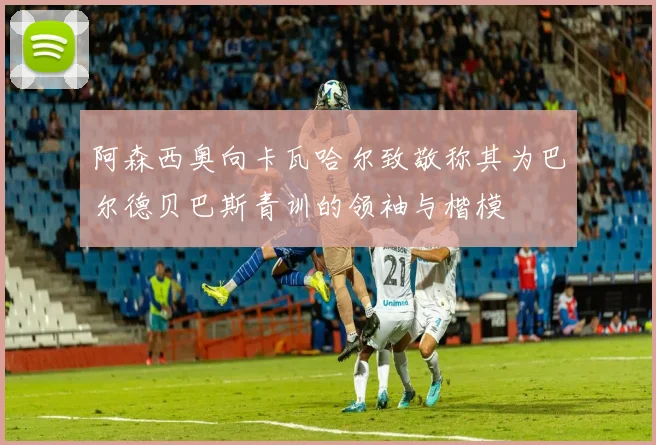 阿森西奥向卡瓦哈尔致敬称其为巴尔德贝巴斯青训的领袖与楷模
