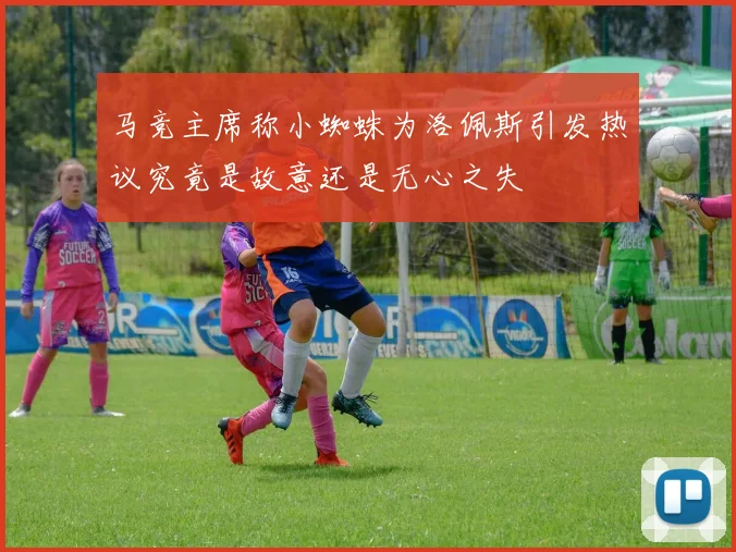 马竞主席称小蜘蛛为洛佩斯引发热议究竟是故意还是无心之失