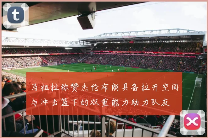 马祖拉称赞杰伦布朗具备拉开空间与冲击篮下的双重能力助力队友