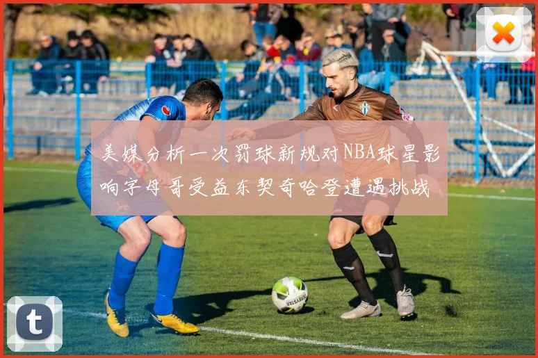 美媒分析一次罚球新规对NBA球星影响字母哥受益东契奇哈登遭遇挑战