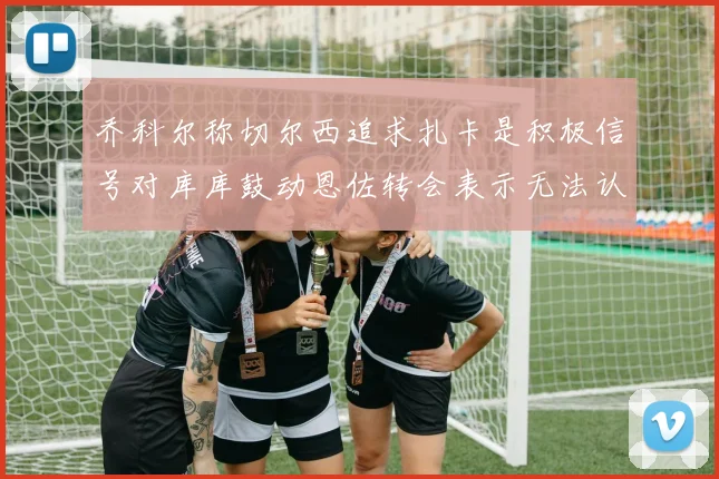 乔科尔称切尔西追求扎卡是积极信号对库库鼓动恩佐转会表示无法认同