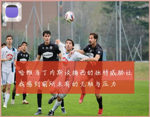 哈维马丁内斯谈梅西的独特威胁让我感到前所未有的无助与压力