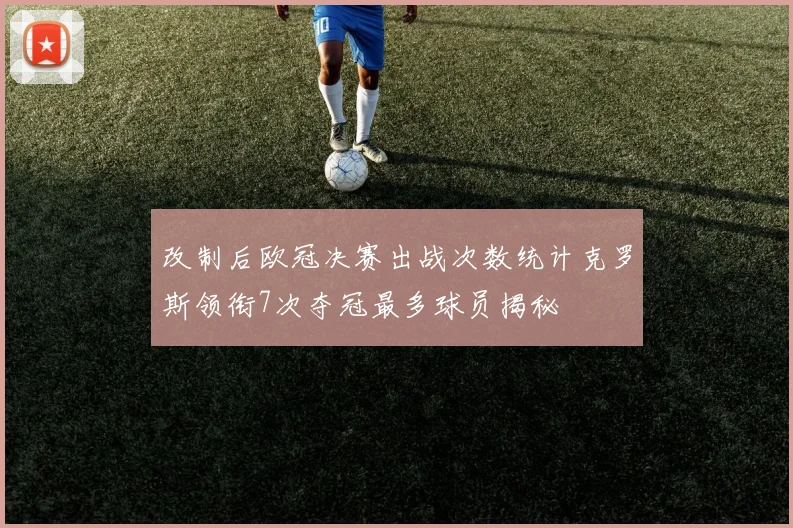 改制后欧冠决赛出战次数统计克罗斯领衔7次夺冠最多球员揭秘