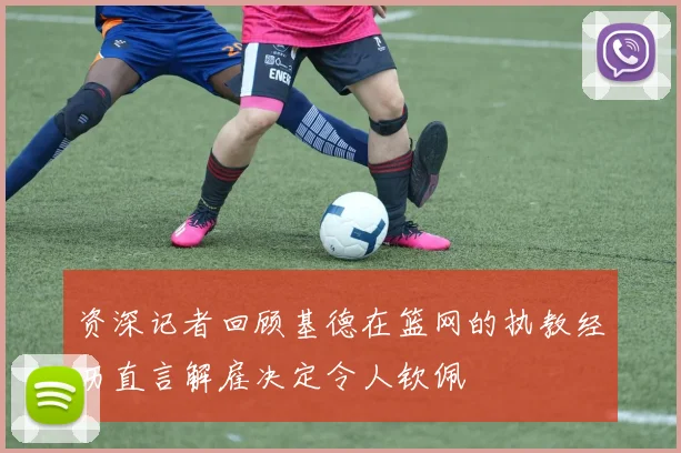 资深记者回顾基德在篮网的执教经历直言解雇决定令人钦佩