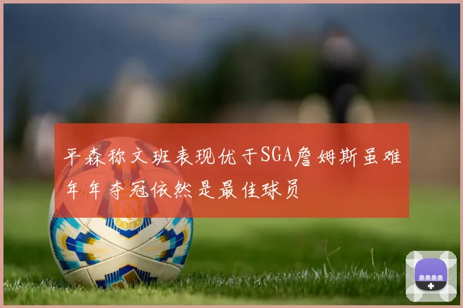 平森称文班表现优于SGA詹姆斯虽难年年夺冠依然是最佳球员