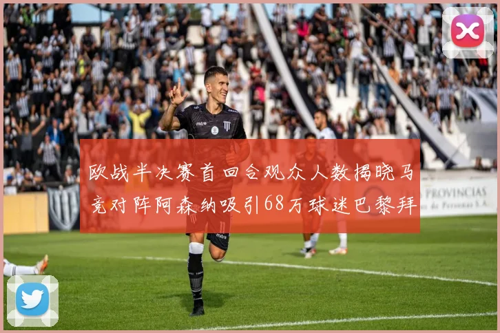 欧战半决赛首回合观众人数揭晓马竞对阵阿森纳吸引68万球迷巴黎拜仁紧随其后