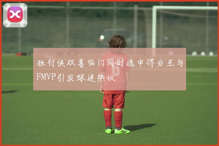独行侠双喜临门同时选中得分王与FMVP引发球迷热议