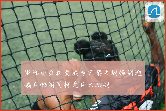 斯洛特分析曼城与巴黎之战强调迎战利物浦同样是巨大挑战