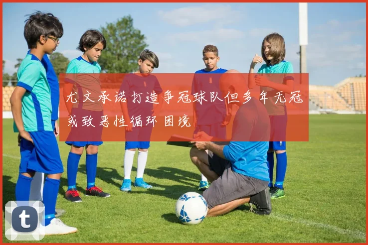 尤文承诺打造争冠球队但多年无冠或致恶性循环困境