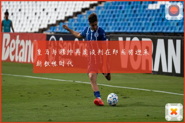 皇马与穆帅再度谈判在即或将迎来新教练时代