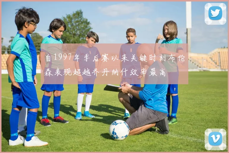 自1997年季后赛以来关键时刻布伦森表现超越乔丹纳什效率最高