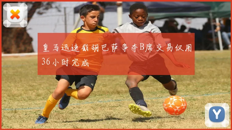 皇马迅速截胡巴萨争夺B席交易仅用36小时完成