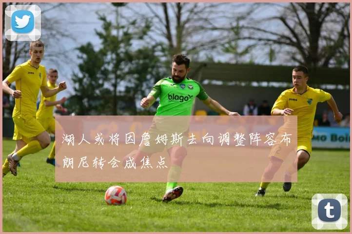 湖人或将因詹姆斯去向调整阵容布朗尼转会成焦点